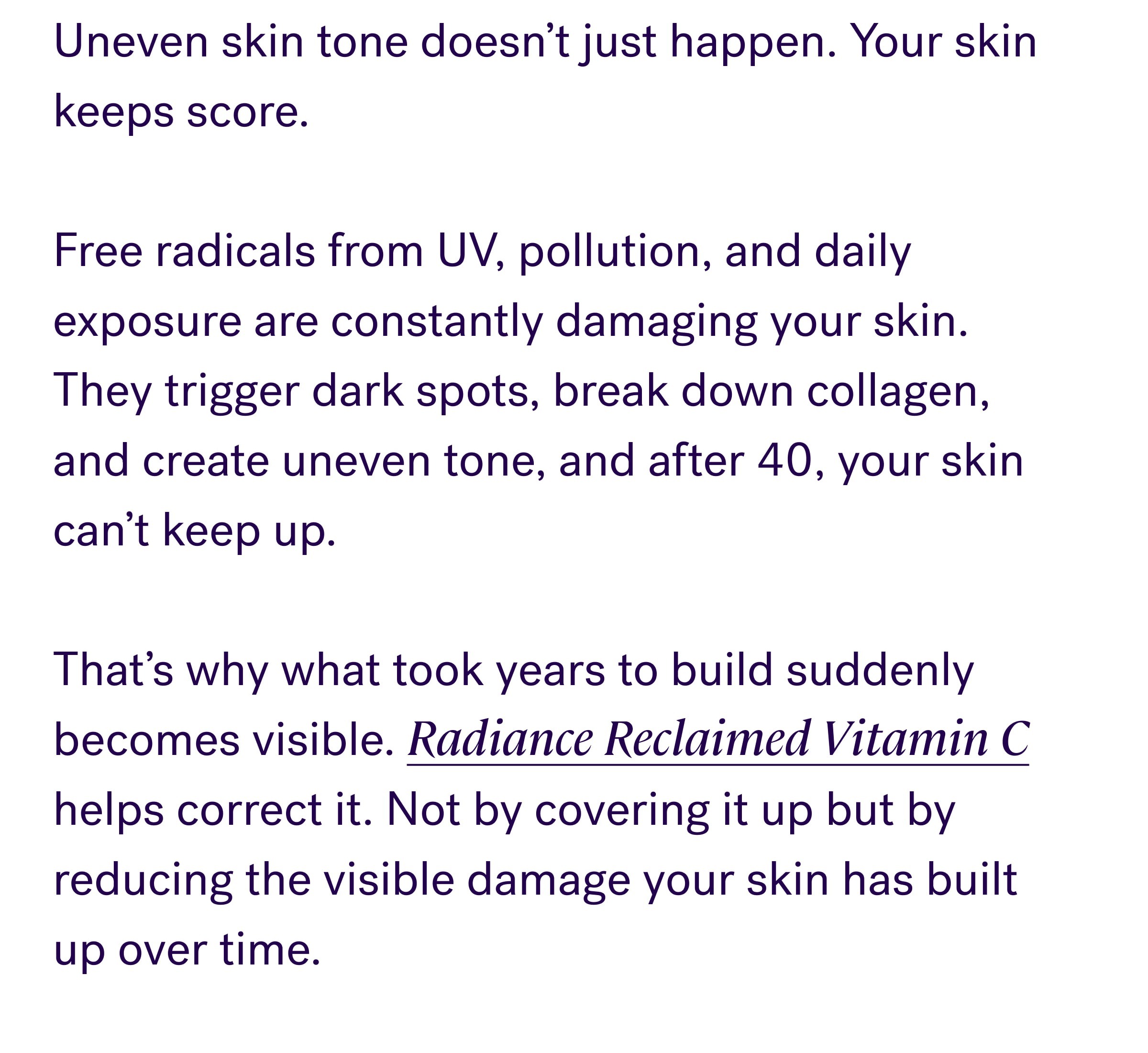 Uneven skin tone doesn’t just happen. Your skin keeps score. &nbsp; Free radicals from UV, pollution, and daily exposure are constantly damaging your skin. They trigger dark spots, break down collagen, and create uneven tone, and after 40, your skin can’t keep up. &nbsp; That’s why what took years to build suddenly becomes visible. Radiance Reclaimed Vitamin C helps correct it. Not by covering it up but by reducing the visible damage your skin has built up over time. The Photoshield Defense System: Neutralizes existing damage: Vitamin C helps fade dark spots and even tone Rebuilds skin structure: Supports collagen for smoother skin Prevents future damage: Ferulic acid creates an antioxidant shield This is correction, not just brightness. SHOP NOW