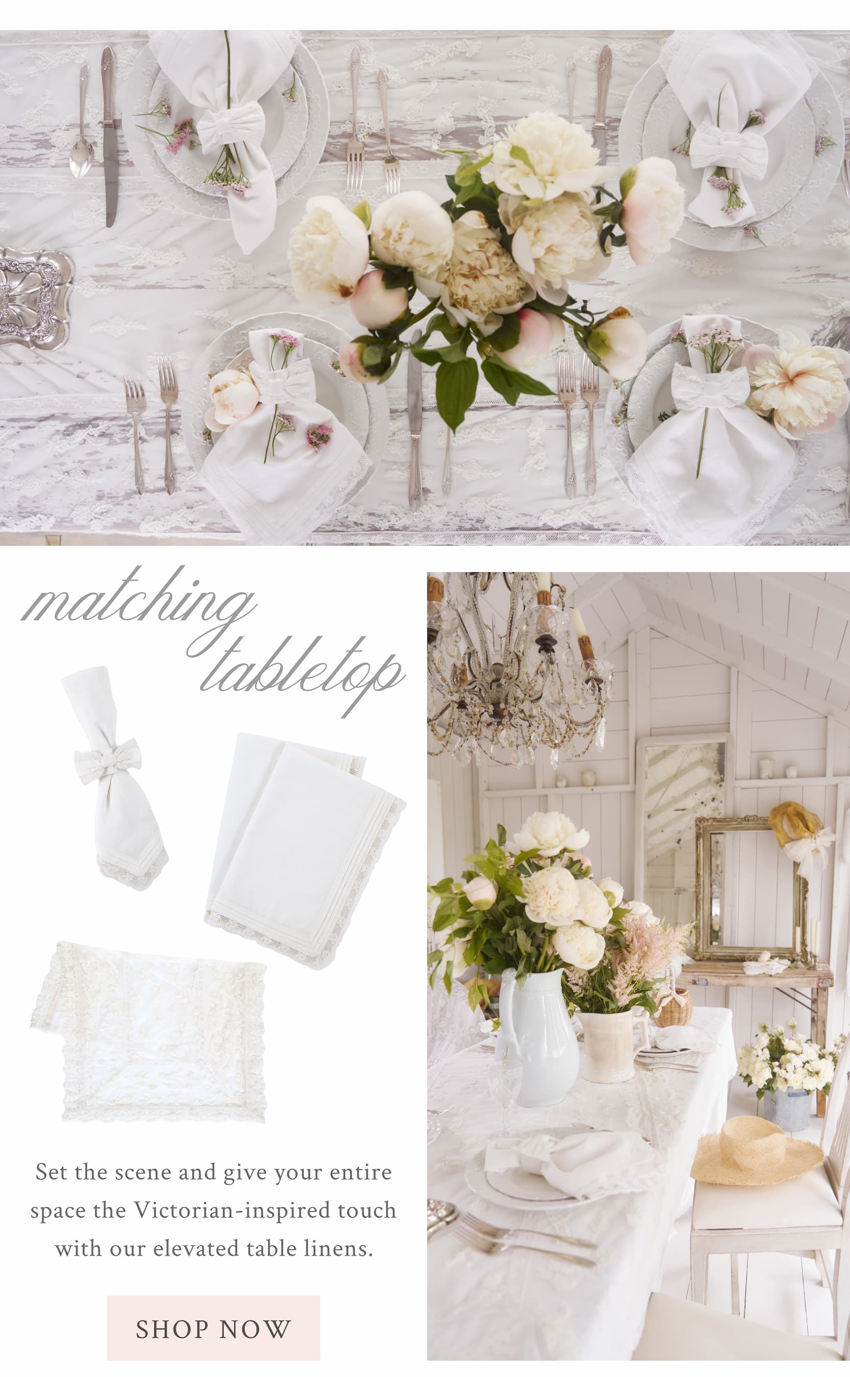 MATCHING TABLETOP Set the scene and give your entire space the Victorian-inspired touch with our elevated table linens.  <SHOP NOW>