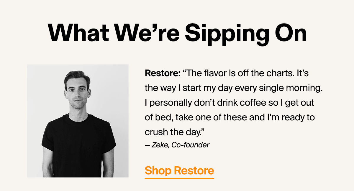 Restore: “The flavor is off the charts. It’s the way I start my day every single morning. I personally don’t drink coffee so I get out of bed, take one of these and I’m ready to crush the day.” — Zeke, Co-founder