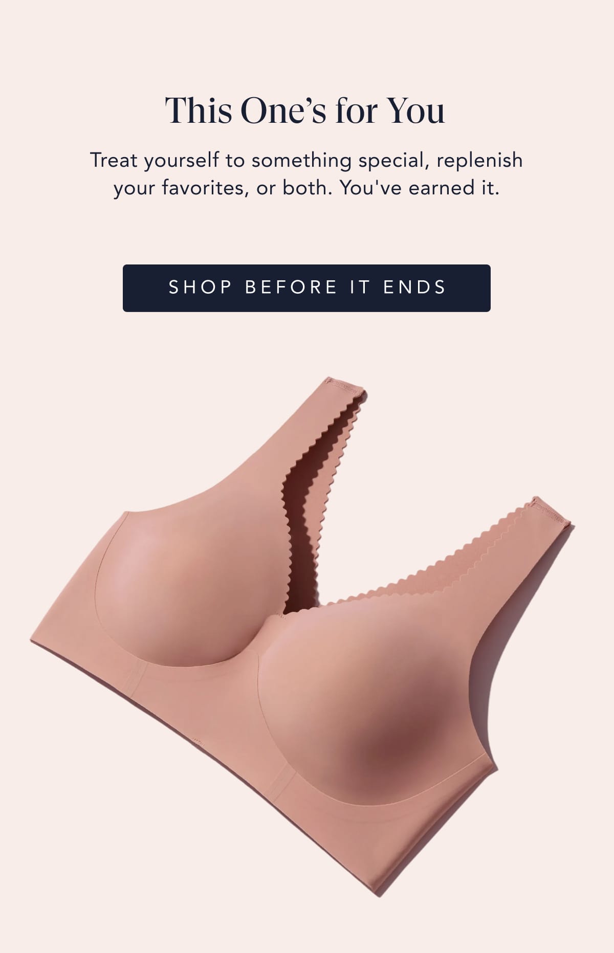 This One’s for You Treat yourself to something special, replenish your favorites, or both. You've earned it. SHOP BEFORE IT ENDS