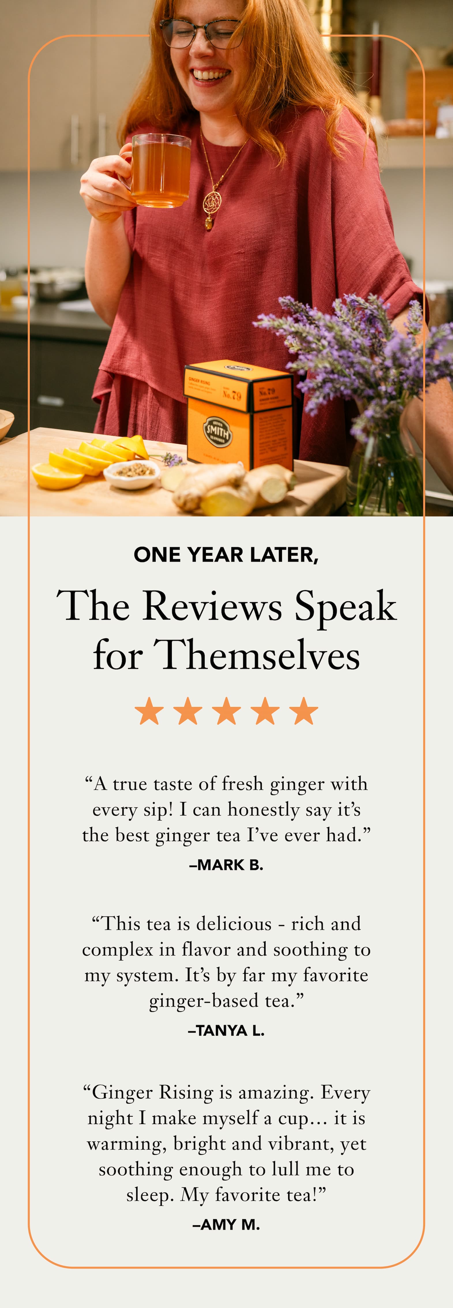 Heading: One Year Later, the Reviews Speak for Themselves  “A true taste of fresh ginger with every sip!  I can honestly say it’s the best ginger tea I’ve ever had.” –Mark B.   “This tea is delicious - rich and complex in flavor and soothing to my system. It’s by far my favorite ginger-based tea.”– Tanya L.   “Ginger Rising is amazing. Every night I make myself a cup…it is warming, bright and vibrant, yet soothing enough to lull me to sleep. My favorite tea!” – Amy M. 