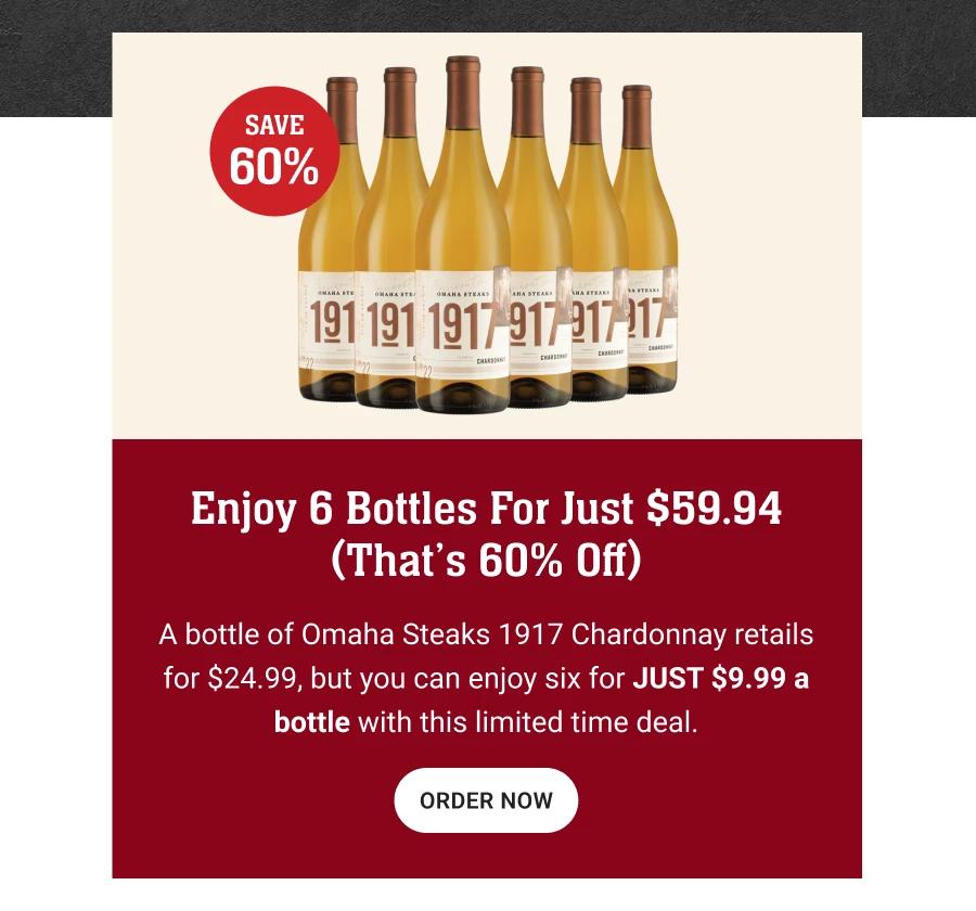 SAVE 60%
Enjoy 6 Bottles For Just $59.94
(That's 60% Off)
A bottle of Omaha Steaks 1917 Chardonnay retails for $24.99, but you can enjoy six for JUST $9.99 a bottle with this limited time deal.
ORDER NOW
