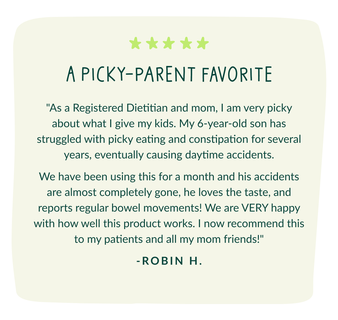 A picky-parent favorite "As a Registered Dietitian and mom, I am very picky about what I give my kids. My 6-year-old son has struggled with picky eating and constipation for several years, eventually causing daytime accidents. We have been using this for a month and his accidents are almost completely gone, he loves the taste, and reports regular bowel movements! We are VERY happy with how well this product works. I now recommend this to my patients and all my mom friends!" -Robin H.