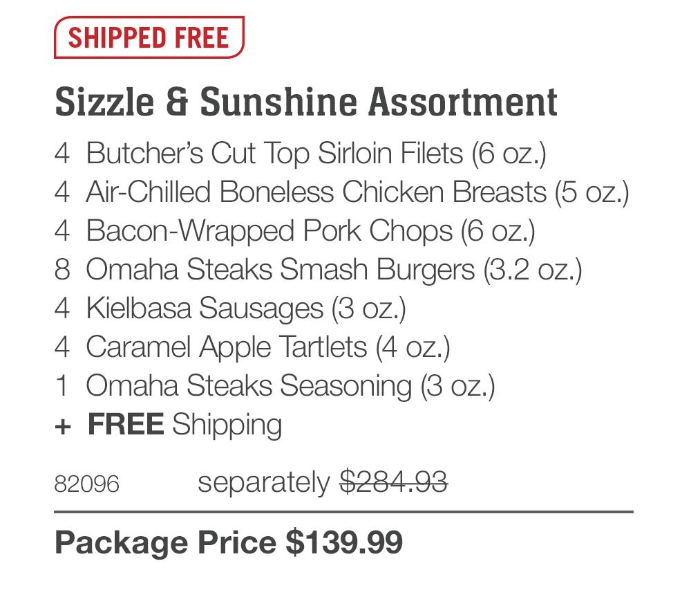 SHIPPED FREE
Sizzle & Sunshine Assortment
4 Butcher's Cut Top Sirloin Filets (6 oz.)
4 Air-Chilled Boneless Chicken Breasts (5 oz.)
4 Bacon-Wrapped Pork Chops (6 oz.)
8 Omaha Steaks Smash Burgers (3.2 oz.)
4 Kielbasa Sausages (3 oz.)
4 Caramel Apple Tartlets (4 oz.)|
1 Omaha Steaks Seasoning (3 oz.)
+ FREE Shipping
82096
separately $284.93
Package Price $139.99
