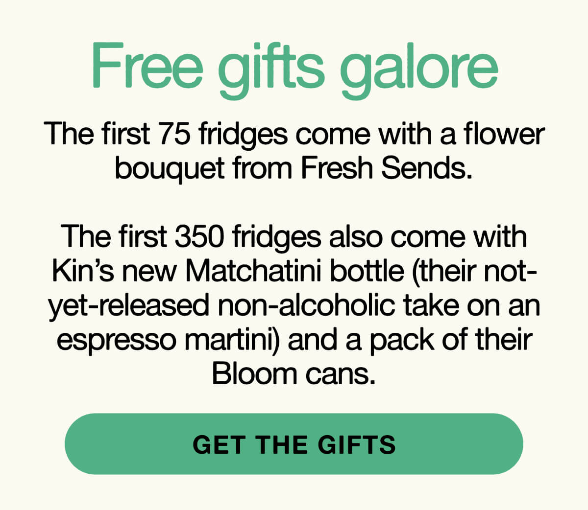 Free gifts galore: The first 75 fridges come with a flower bouquet from Fresh Sends.  The first 350 fridges also come with Kin’s new Matchatini bottle (their not- yet-released non-alcoholic take on an espresso martini) and a pack of their Bloom cans.