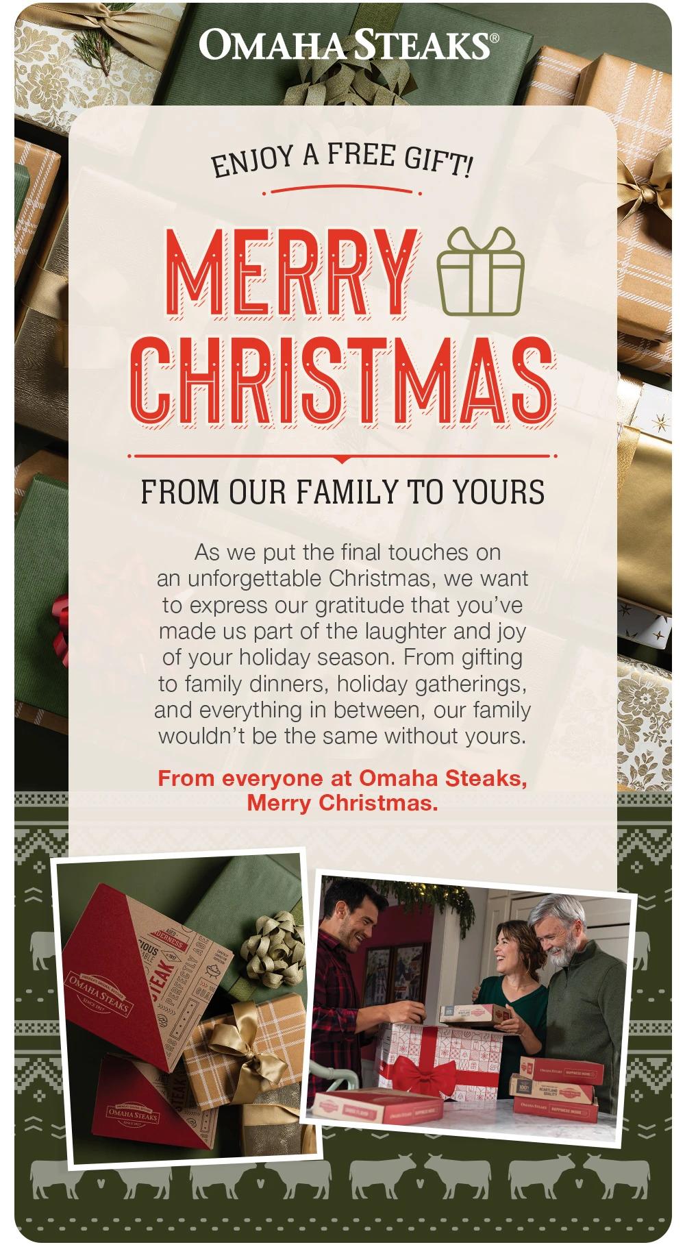 OMAHA STEAKS®
ENJOY A FREE GIFT!
MERRY CHRISTMAS
FROM OUR FAMILY TO YOURS
As we put the final touches on an unforgettable Christmas, we want to express our gratitude that you've made us part of the laughter and joy of your holiday season. From gifting to family dinners, holiday gatherings, and everything in between, our family wouldn't be the same without yours.
From everyone at Omaha Steaks,
Merry Christmas.

