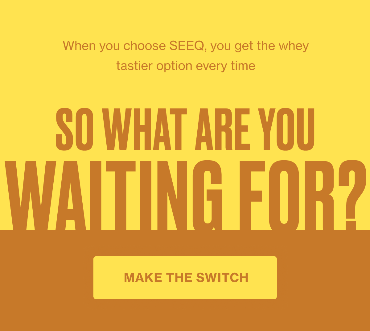When you choose SEEQ you get the whey tastier option every time. So what are you waiting for? [Click here to MAKE THE SWITCH]
