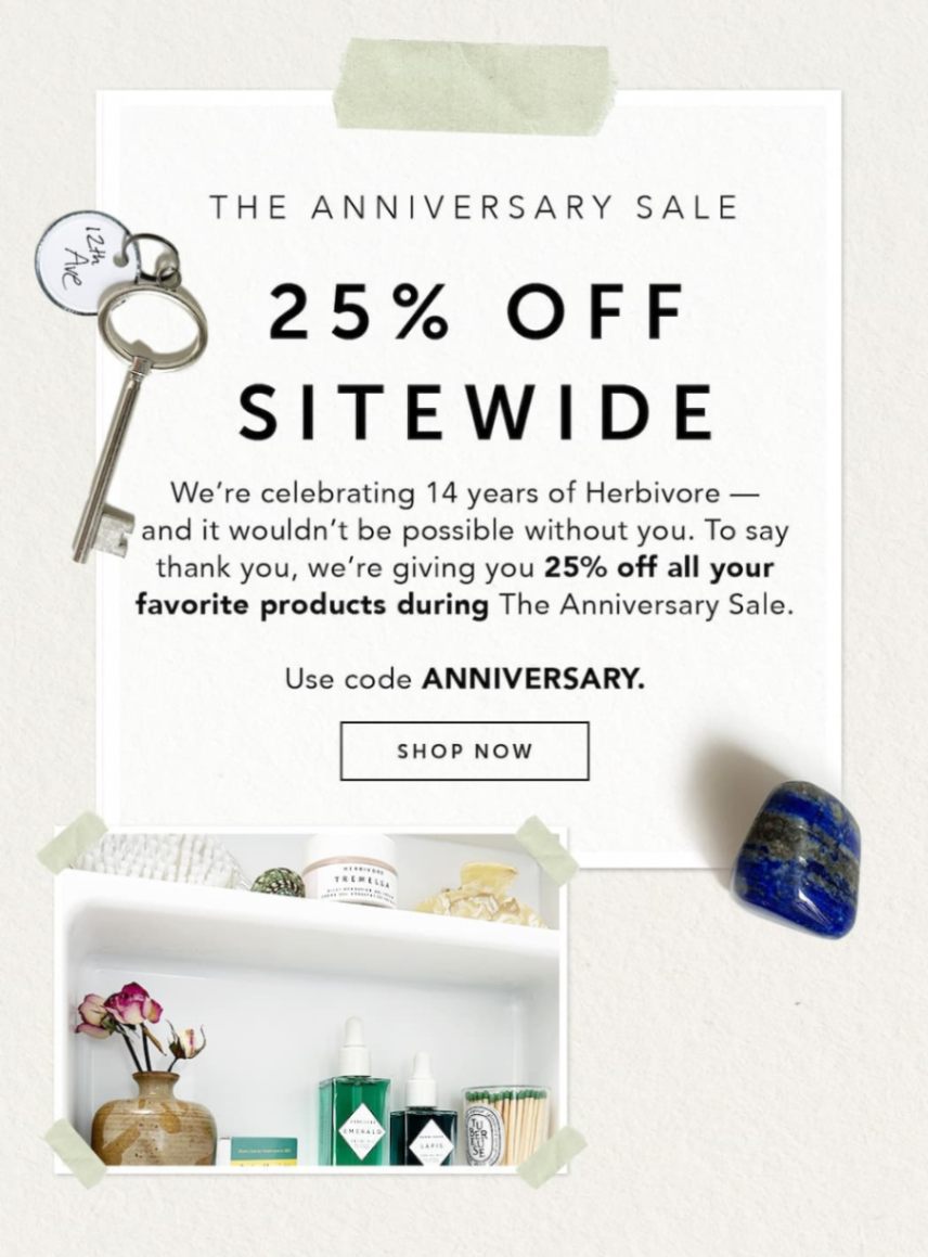 THE ANNIVERSARY SALE: 25% OFF SITEWIDE. We’re celebrating 14 years of Herbivore — and it wouldn’t be possible without you. To say thank you, we’re giving you 25% off all your favorite products during The Anniversary Sale. Use code ANNIVERSARY.