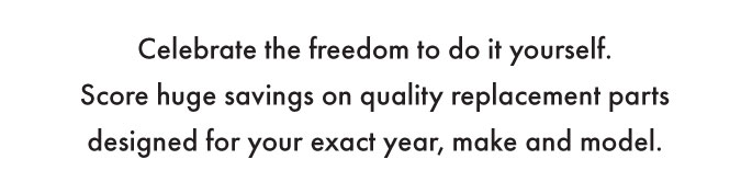Celebrate the freedom to do it yourself. Score huge savings on quality replacement parts designed for your exact year, make and model.