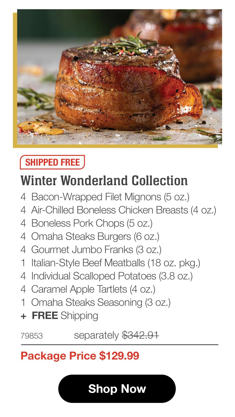 SHIPPED FREE

Winter Wonderland Collection
4  Bacon-Wrapped Filet Mignons (5 oz.)
4  Air-Chilled Boneless Chicken Breasts (4 oz.)
4  Boneless Pork Chops (5 oz.)
4  Omaha Steaks Burgers (6 oz.)
4  Gourmet Jumbo Franks (3 oz.)
1  Italian-Style Beef Meatballs (18 oz. pkg.)
4  Individual Scalloped Potatoes (3.8 oz.)
4  Caramel Apple Tartlets (4 oz.)
1  Omaha Steaks Seasoning (3 oz.)
+  FREE Shipping
79853	  separately $342.91_
Package Price $129.99

SHOP NOW
