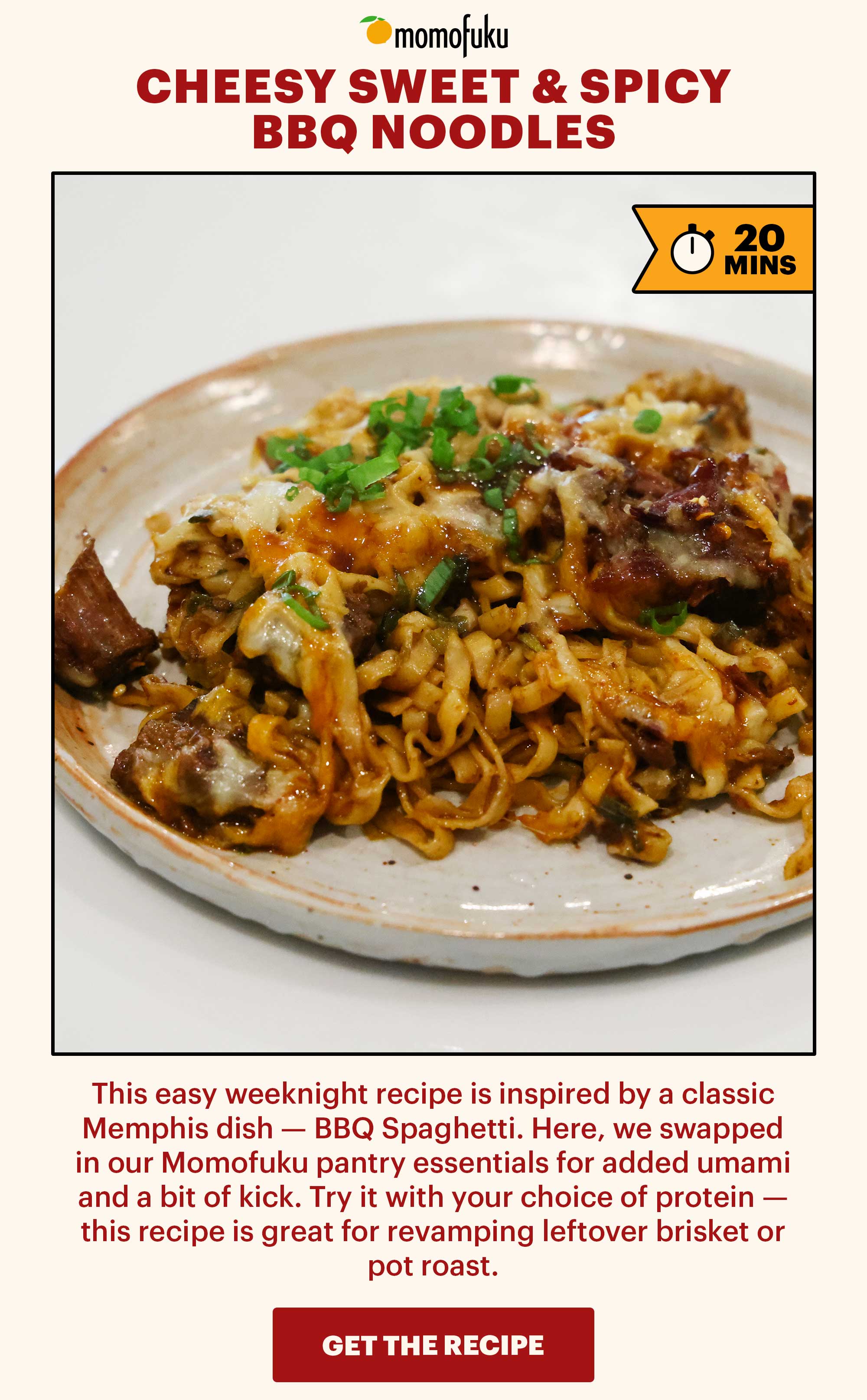 Header: Cheesy Sweet & Spicy BBQ Noodles  Sub-header: This easy weeknight recipe is inspired by a classic Memphis dish — BBQ Spaghetti. Here, we swapped in our Momofuku pantry essentials for added umami and a bit of kick. Try it with your choice of protein — this recipe is great for revamping leftover brisket or pot roast.   CTA: GET THE RECIPE 