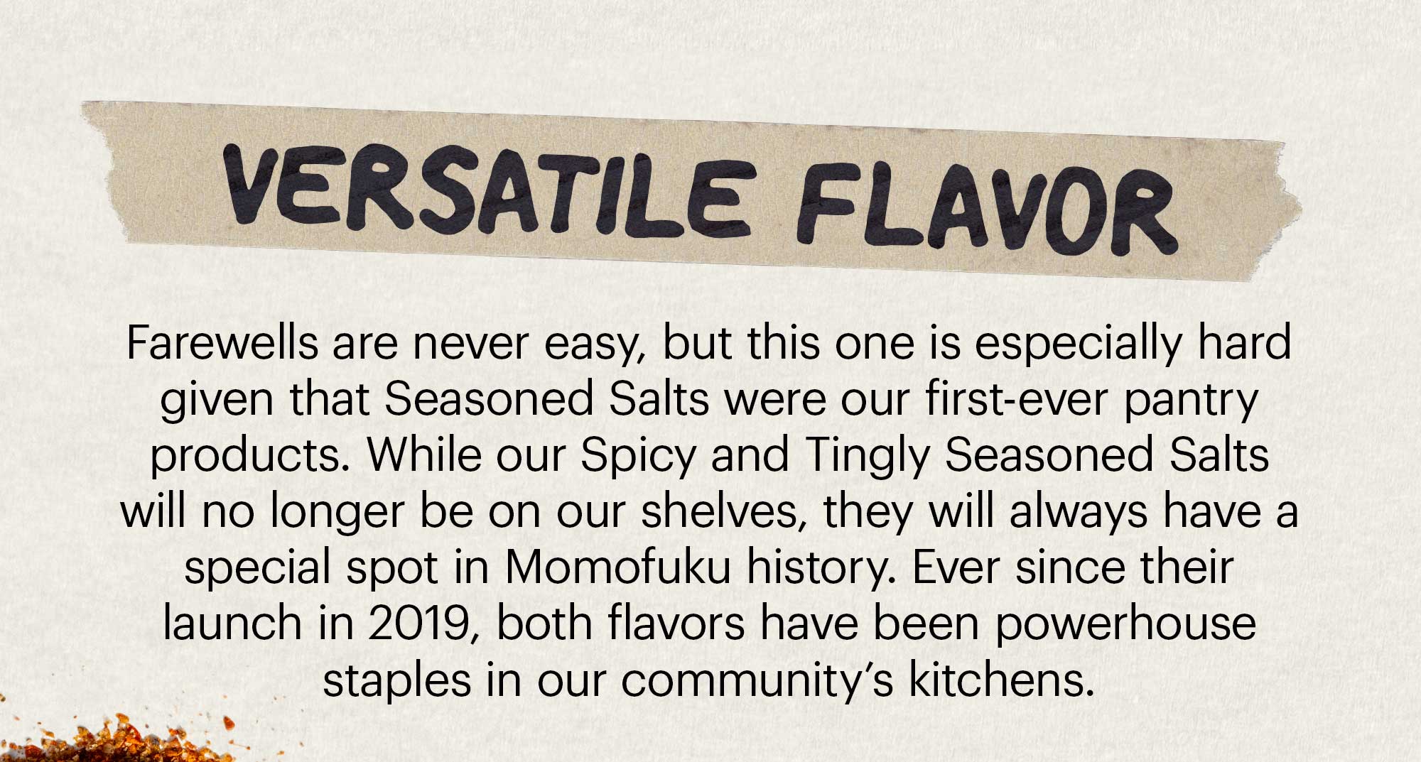 Header: VERSATILE FLAVOR  Sub-header: Farewells are never easy, but this one is especially hard given that Seasoned Salts were our first-ever pantry products. While our Spicy and Tingly Seasoned Salts will no longer be on our shelves, they will always have a special spot in Momofuku history. Ever since their launch in 2019, both flavors have been powerhouse staples in our community’s kitchens. 