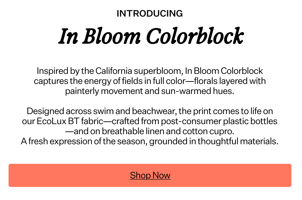 Inspired by the
 California superbloom, In Bloom Colorblock captures the energy of fields in full color—florals layered with painterly movement and sun-warmed hues. Designed across swim and beachwear, the print comes to life on our EcoLux BT fabric—crafted from post-consumer plastic bottles—and on breathable linen and cotton cupro. A fresh expression of the season, grounded in thoughtful materials.
