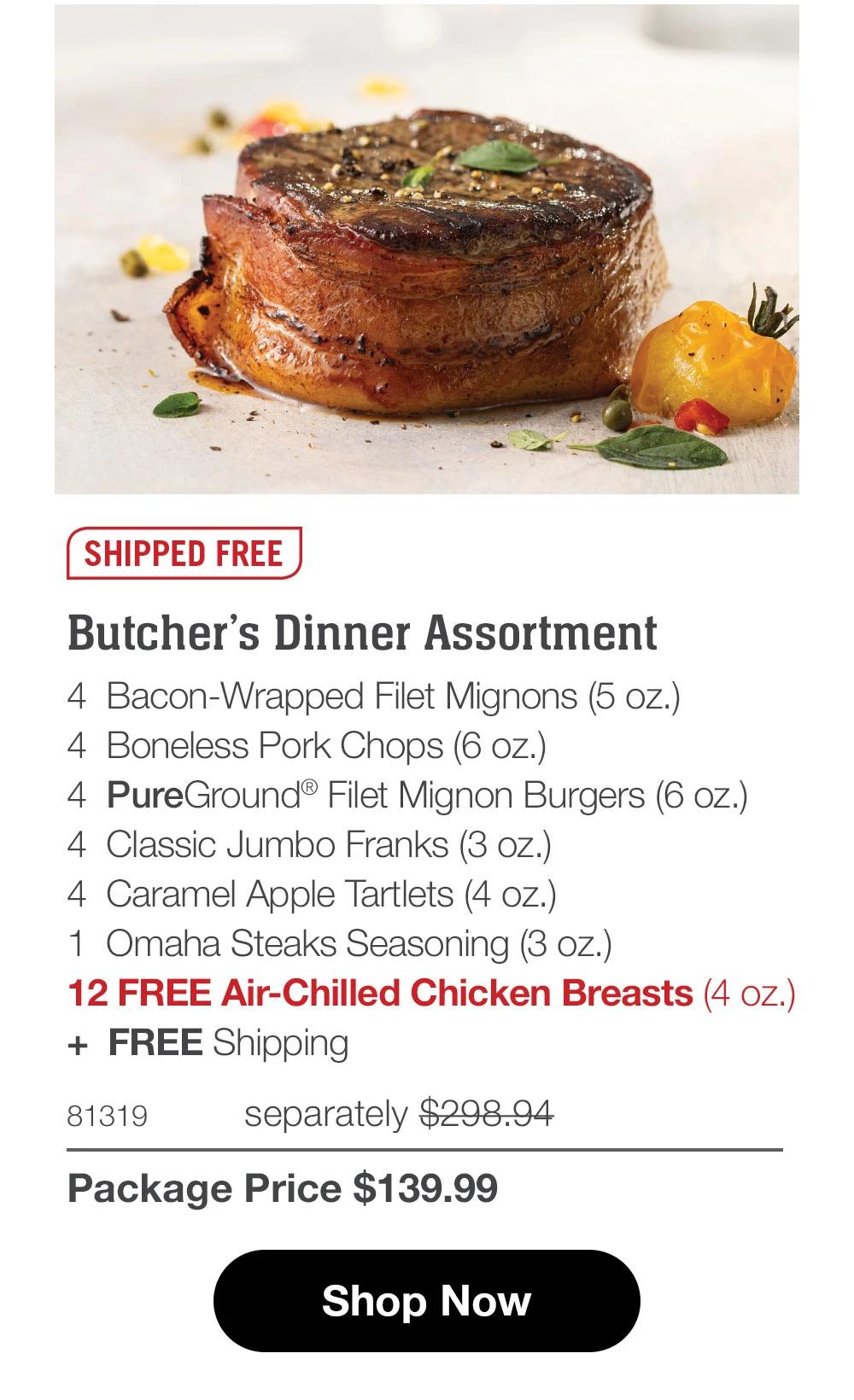 SHIPPED FREE
Butcher's Dinner Assortment
4 Bacon-Wrapped Filet Mignons (5 oz.)
4 Boneless Pork Chops (6 oz.)
4 PureGround® Filet Mignon Burgers (6 oz.)
4 Classic Jumbo Franks (3 oz.)|
4 Caramel Apple Tartlets (4 oz.)
1 Omaha Steaks Seasoning (3 oz.)
12 FREE Air-Chilled Chicken Breasts (4 oz.)
+ FREE Shipping
81319
separately $298.94
Package Price $139.99
Shop Now

