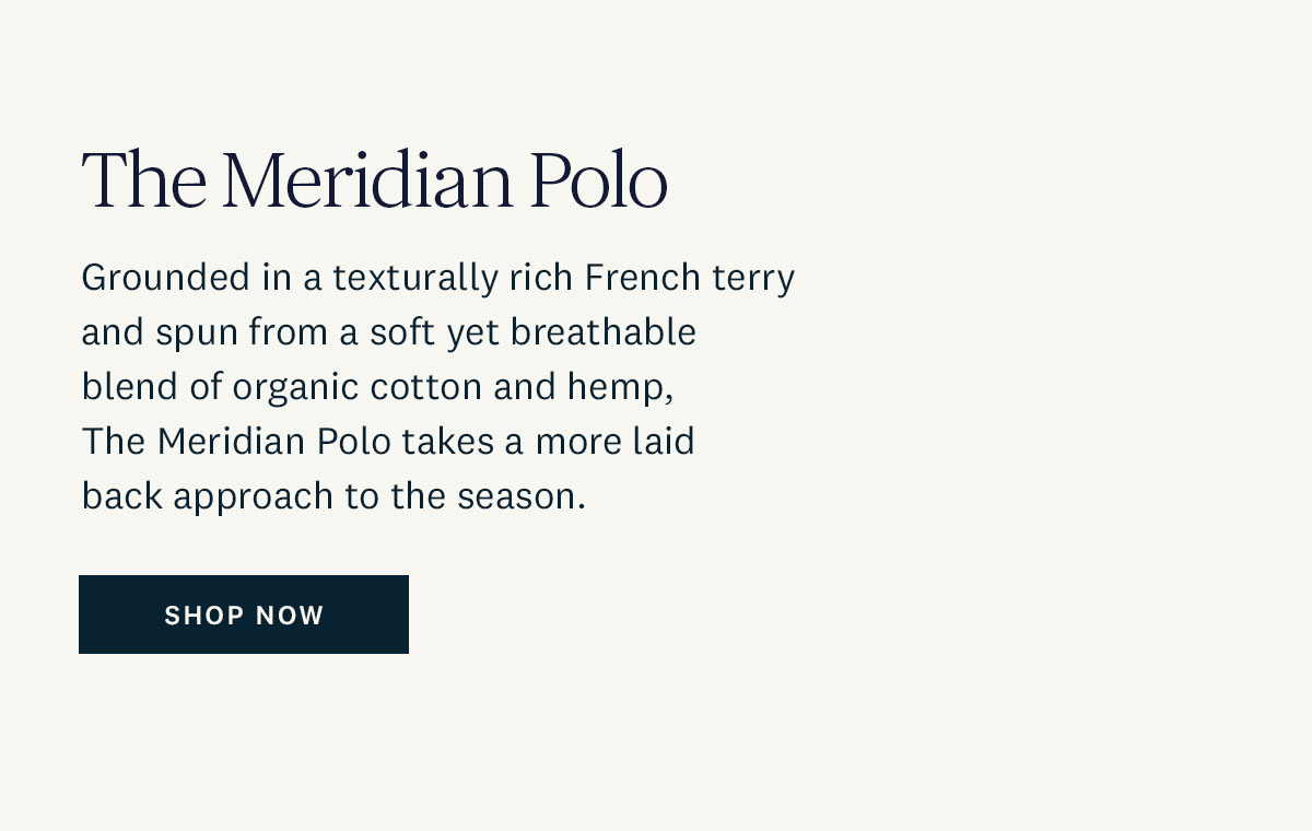 The Meridian Polo. Grounded in a texturally rich French terry and spun from a soft yet breathable blend of organic cotton and hemp, The Meridian Polo takes a more laid back approach to the season. Shop Now. 