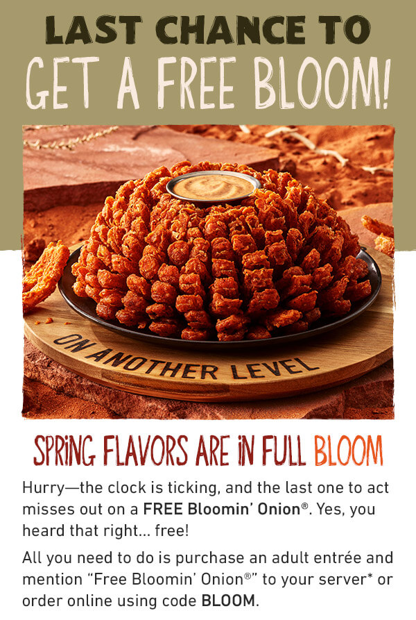 LAST CHANCE TO GET A FREE BLOOM - Spring Flavors Are In Full Bloom - Hurry--the clock is ticking, and the last one to act misses out on a FREE Blomin' Onion. Yes, you heard that right....free! All you need to do is purchase an adult antree and mention Free Bloomin’ Onion to your server* or order online using code BLOOM.