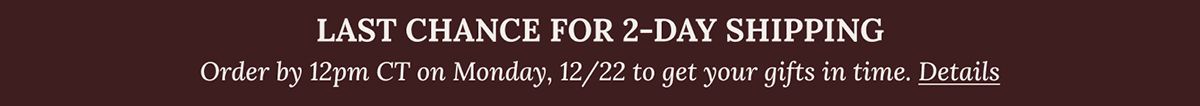 LAST CHANCE FOR 2-DAY SHIPPING Order by 12pm CT on Monday, 12/22 to get your gifts in time. Details
