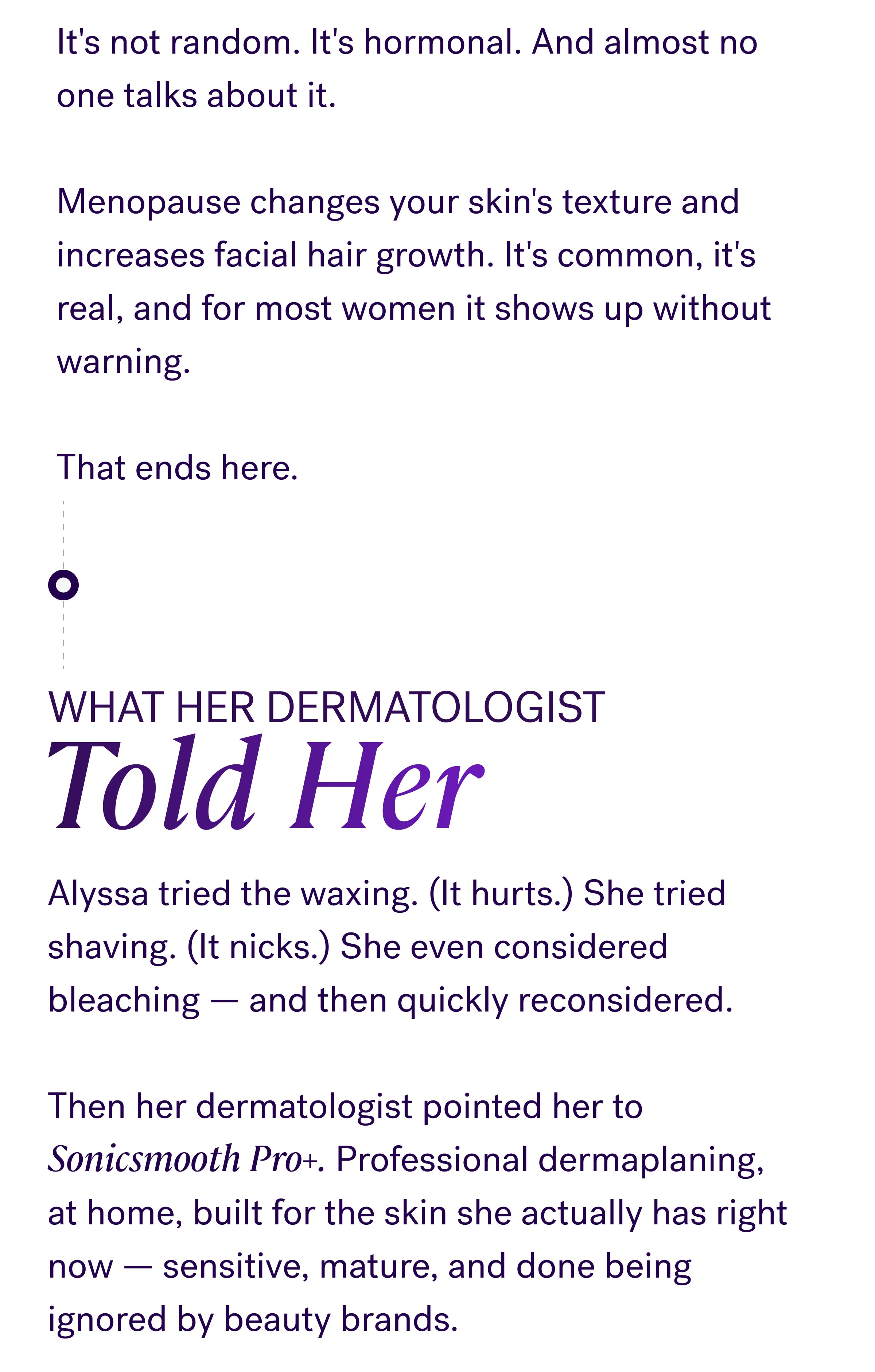 What her dermatologist Told Her Alyssa tried the waxing. (It hurts.) She tried shaving. (It nicks.) She even considered bleaching — and then quickly reconsidered. &nbsp; Then her dermatologist pointed her to Sonicsmooth Pro+. Professional dermaplaning, at home, built for the skin she actually has right now — sensitive, mature, and done being ignored by beauty brands. See what her dermatologist recommended