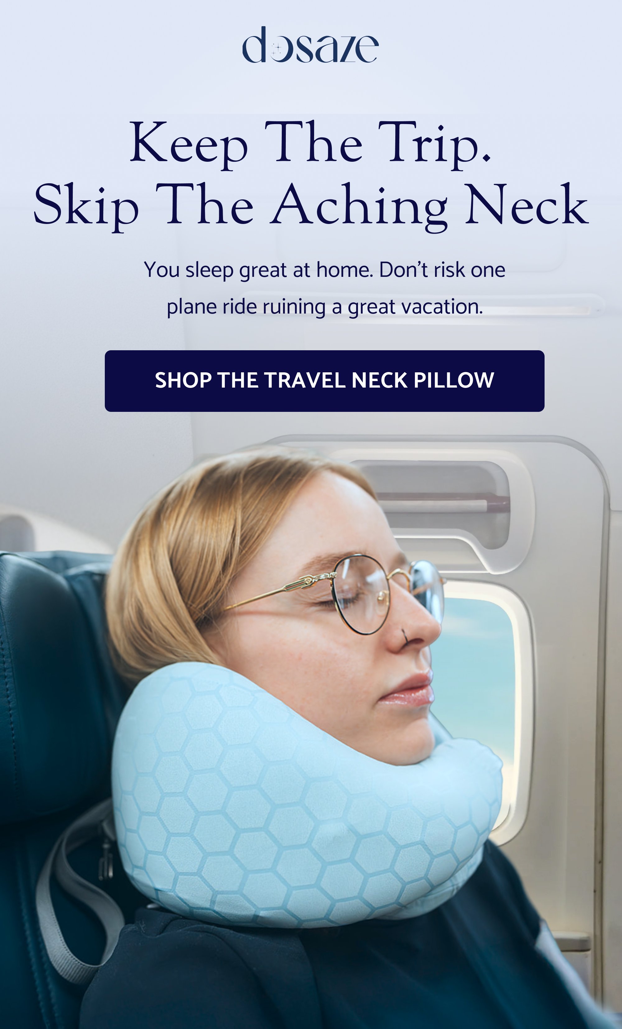 Keep the trip. skip the aching neck You sleep great at home. Don’t risk one plane ride ruining a great vacation. Shop the Travel Neck Pillow