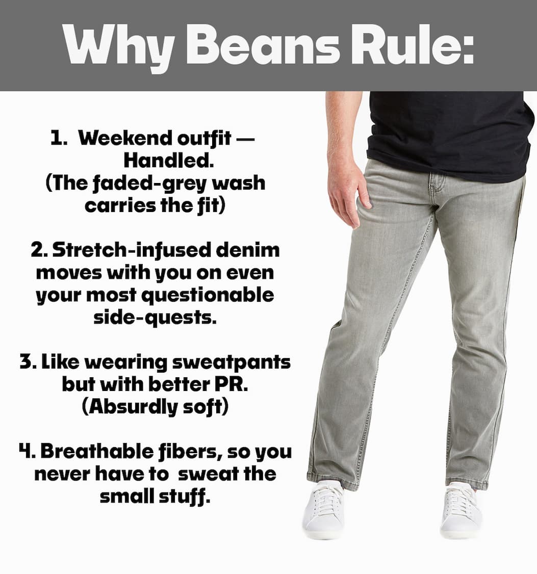 Why Beans Rule: Weekend outfit— Handled. (The faded-grey wash carries the fit)  2. Stretch-infused denim moves with you on even your most questionable side-quests. (Flexible & versatile)  3. Like wearing sweatpants but with better PR. (Absurdly soft)  4. Breathable fibers, so you never have to  sweat the small stuff. (Breathable)