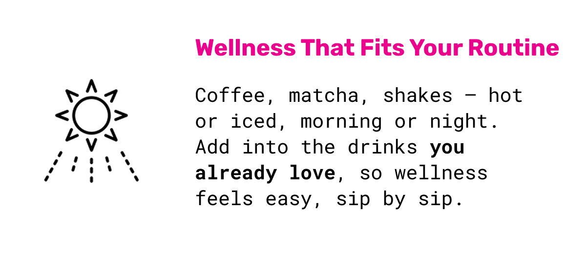Wellness that Fits your Routine: Coffee, matcha, shakes — hot or iced, morning or night. Add into the drinks you already love,&nbsp;so wellness feels easy, sip by sip.