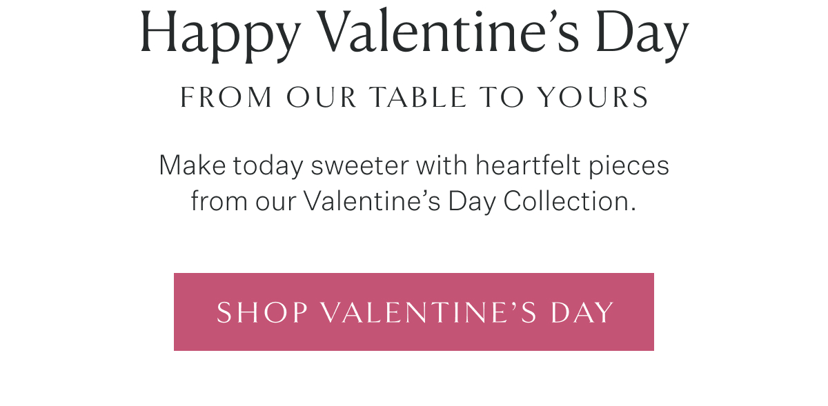 Happy Valentine’s Day from Our Table to Yours. Make today sweeter with heartfelt pieces from our Valentine’s Day Collection. Shop Valentine’s Day