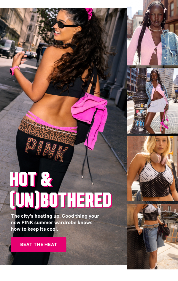 Hot & (Un)Bothered The city’s heating up. Good thing your new PINK summer wardrobe knows how to keep its cool. Beat the Heat >