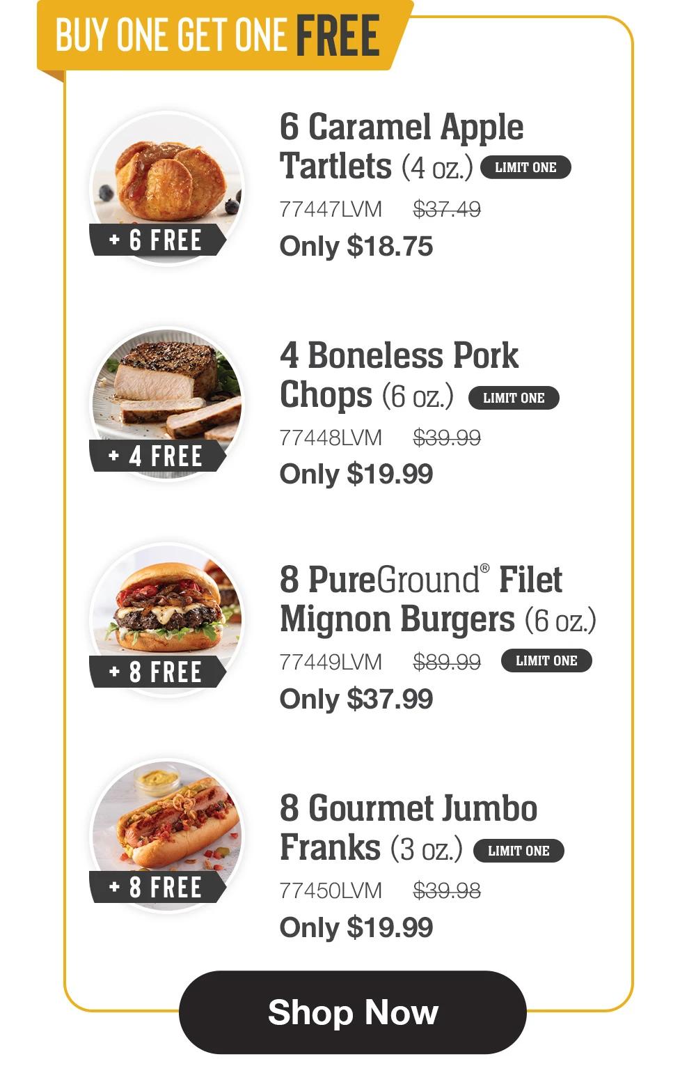 BUY ONE GET ONE FREE + 6 FREE
6 Caramel Apple Tartlets (4 oz.) LIMIT ONE
77447LVM $37.49
Only $18.75

+ 4 FREE
4 Boneless Pork Chops (6 oz.) LIMIT ONE
77448LVM $39.99
Only $19.99

+ 8 FREE
8 PureGround® Filet
Mignon Burgers (6 oz.)
77449LVM $89.99 LIMIT ONE
Only $37.99

+ 8 FREE
8 Gourmet Jumbo
Franks (3 oz.) LIMIT ONE
77450LVM $39.98
Only $19.99

Shop Now