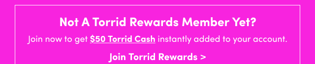 Not A Torrid Rewards Member Yet? | Join now to get $50 Torrid Cash instantly added to your account. | Join Torrid Rewards >