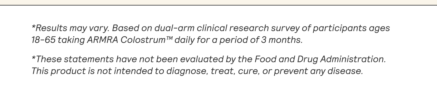 *Results may vary. Based on dual-arm clinical research survey of participants ages 18-65 taking ARMRA Colostrum™ daily for a period of 3 months.  *These statements have not been evaluated by the Food and Drug Administration. This product is not intended to diagnose, treat, cure, or prevent any disease.