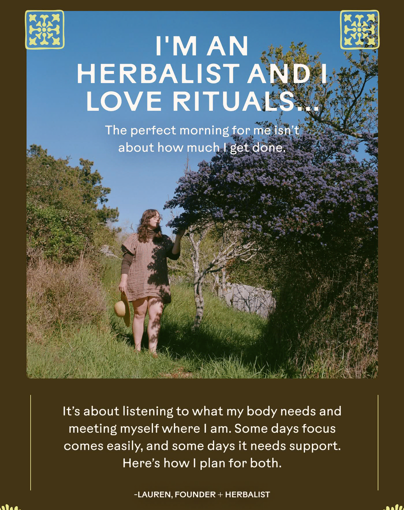 I'm an herbalist and I love rituals... but I don't have a set morning routine.   The perfect morning for me isn’t about how much I get done.  It’s about listening to what my body needs and meeting myself where I am. Some days focus comes easily, and some days it needs support. Here’s how I plan for both.  -Lauren, Founder + Herbalist