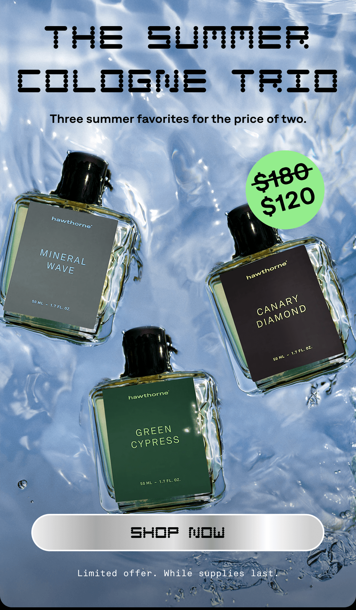 THE SUMMER COLOGNE TRIO Three summer favorites for the price of two. SHOP NOW Limited offer. While supplies last.