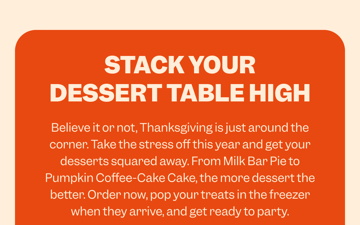 STACK YOUR DESSERT TABLE HIGH Believe it or not, Thanksgiving is just around the corner. Take the stress off this year and get your desserts squared away. From Milk Bar Pie to Pumpkin Coffee-Cake Cake, the more dessert the better. Order now, pop your treats in the freezer when they arrive, and get ready to party.