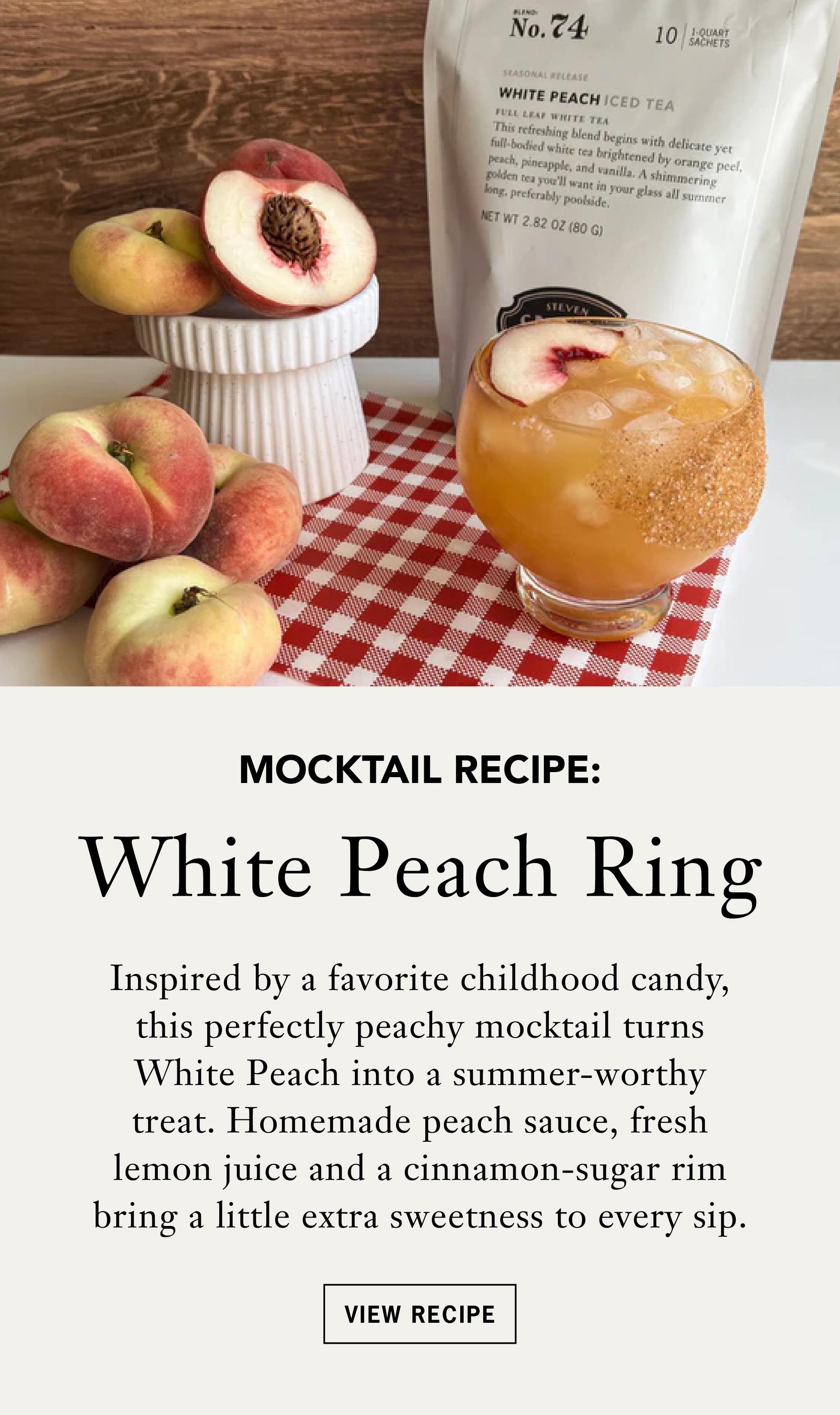 Heading: White Peach Ring   Body: Inspired by a favorite childhood candy, this perfectly peachy mocktail turns White Peach into a summer-worthy treat. Homemade peach sauce, fresh lemon juice and a cinnamon-sugar rim bring a little extra sweetness to every sip.   Button: View Recipe 