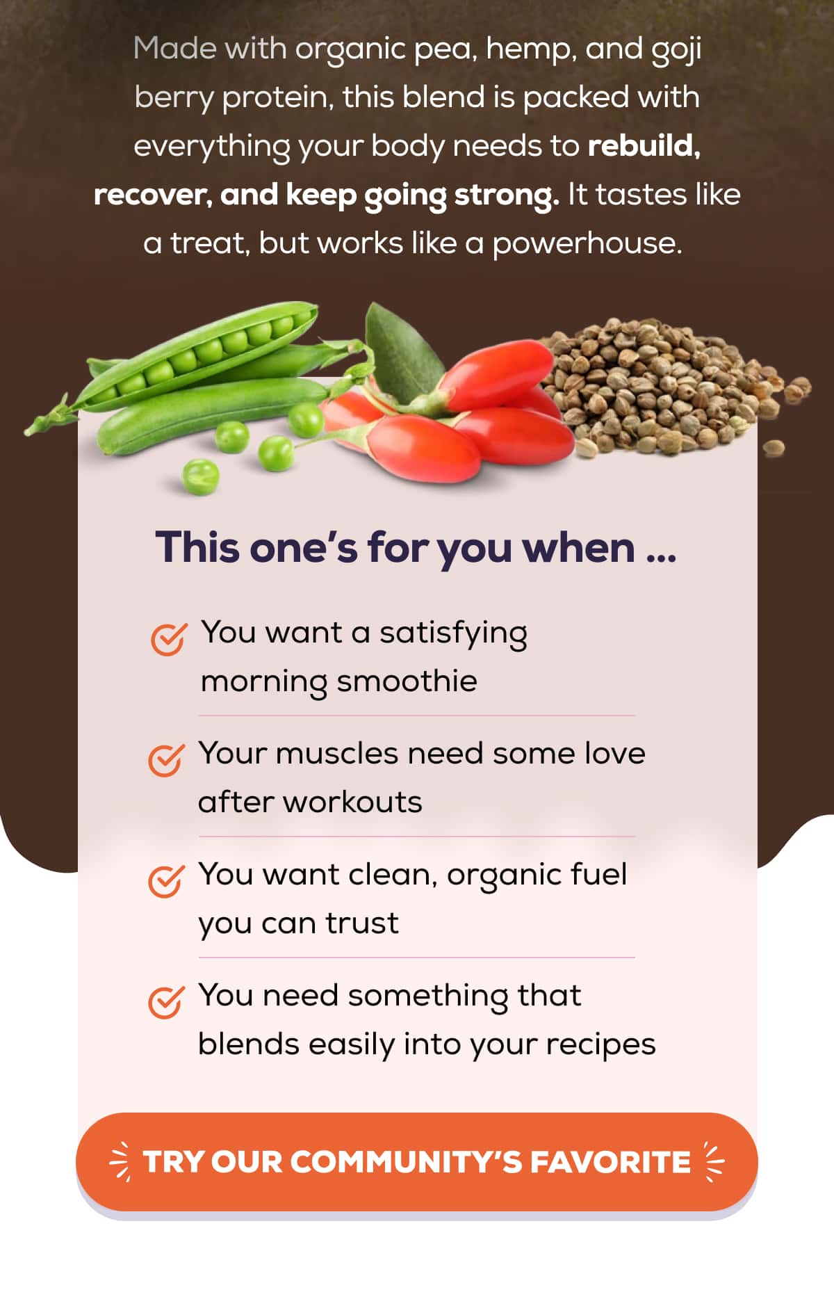 Made with organic pea, hemp, and goji berry protein, this blend is packed with everything your body needs to rebuild, recover, and keep going strong. It tastes like a treat, but works like a powerhouse.   This one’s for you when …  ✅ You want a satisfying morning smoothie ✅ Your muscles need some love after workouts ✅ You want clean, organic fuel you can trust ✅ You need something that blends easily into your recipes   TRY OUR COMMUNITY’S FAVORITE 