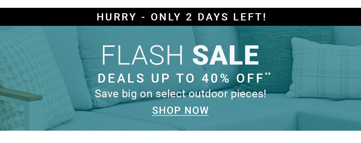 HURRY - ONLY 2 DAYS LEFT! | FLASH SALE DEALS UP TO 40% OFF** | Save big on select outdoor pieces! | SHOP NOW