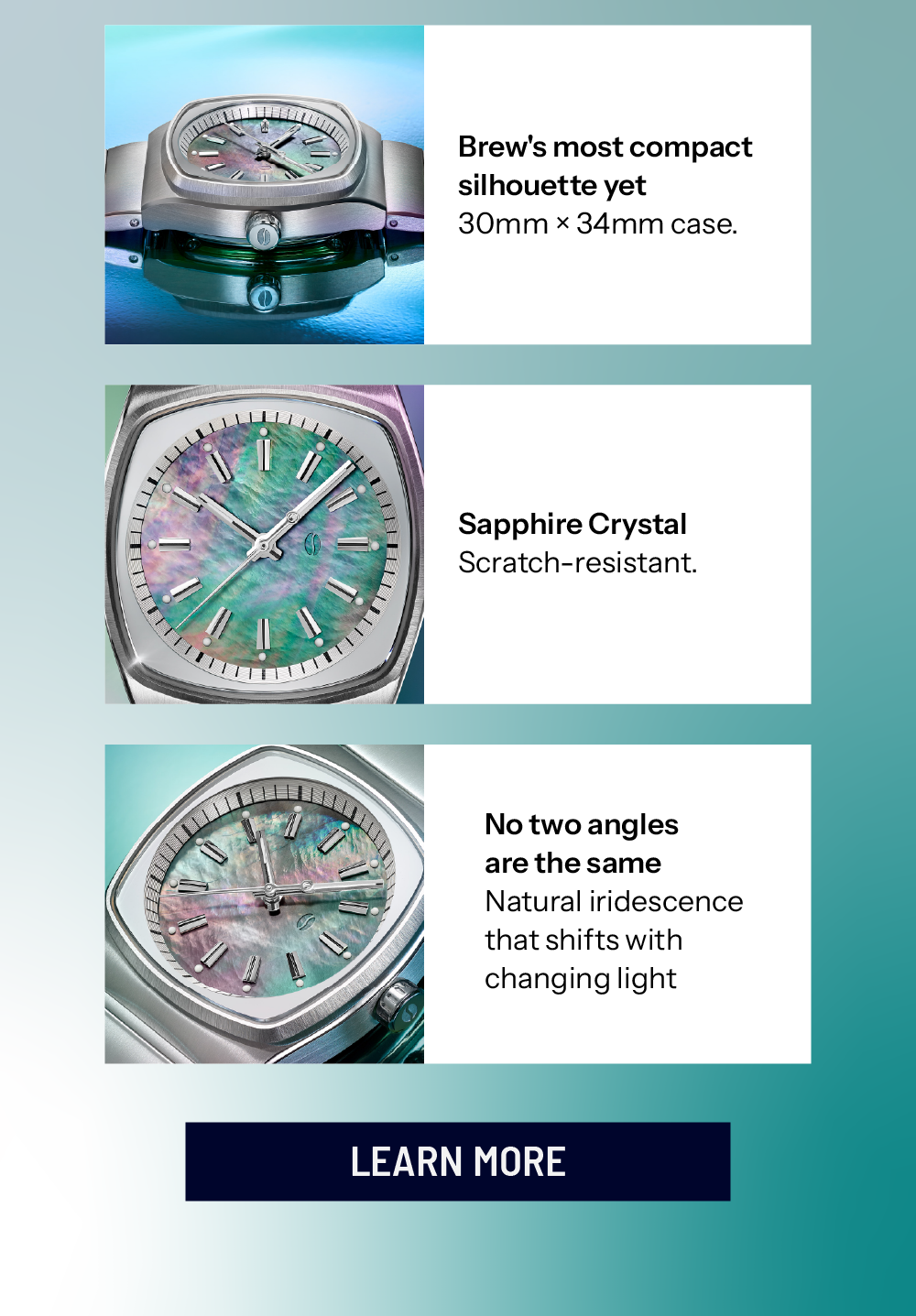 Brew's most compact silhouette yet 30mm × 34mm case. Sapphire Crystal Scratch-resistant. No two angles are the same Natural iridescence that shifts with changing light LEARN MORE 