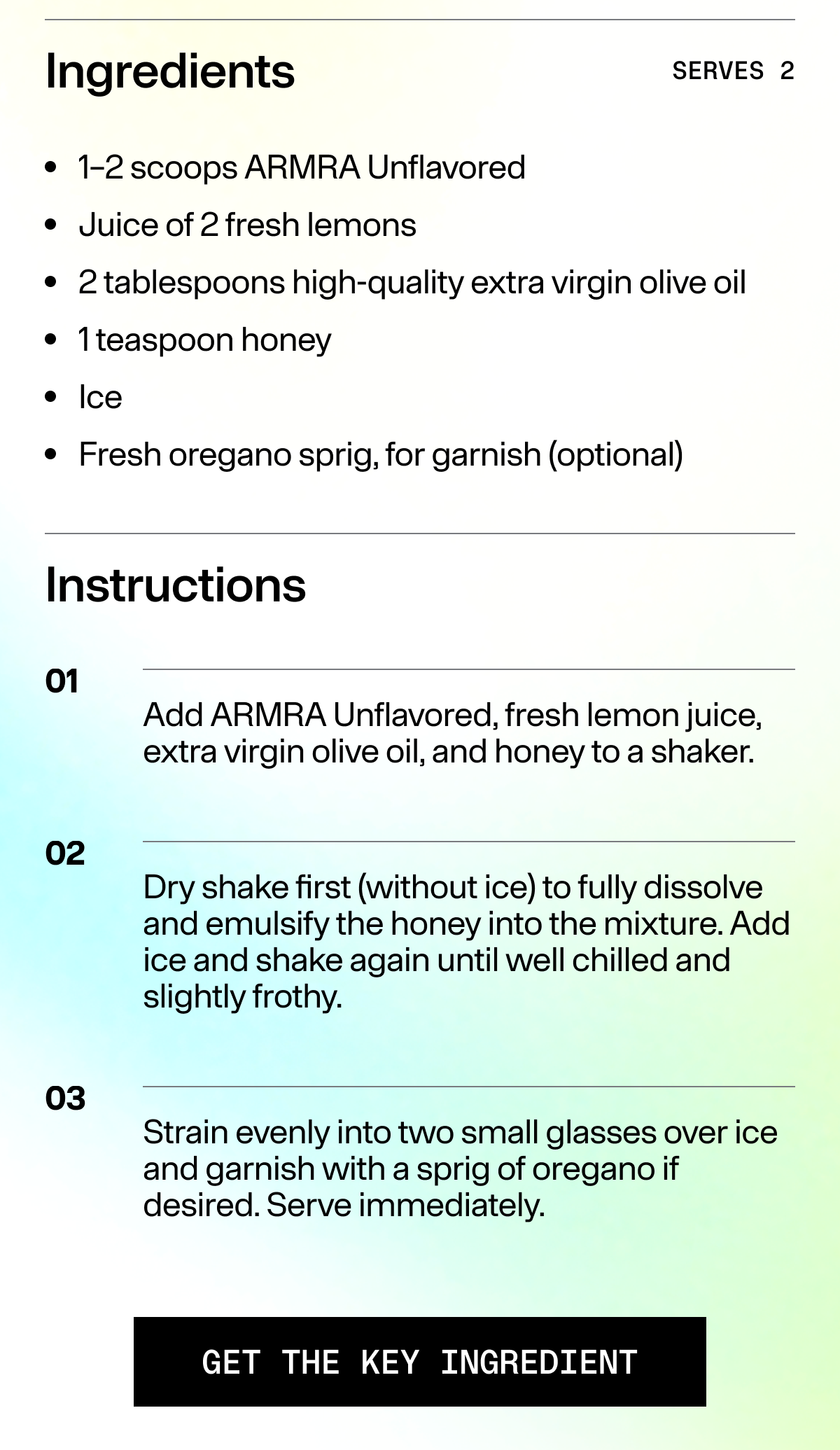 Ingredients SERVES 2 - 1-2 scoops ARMRA Unflavored  - Juice of 2 fresh lemons  - 2 tablespoons high-quality extra virgin olive oil  * Tteaspoon honey  * Ice  ¢ Fresh oregano sprig, for garnish (optional)