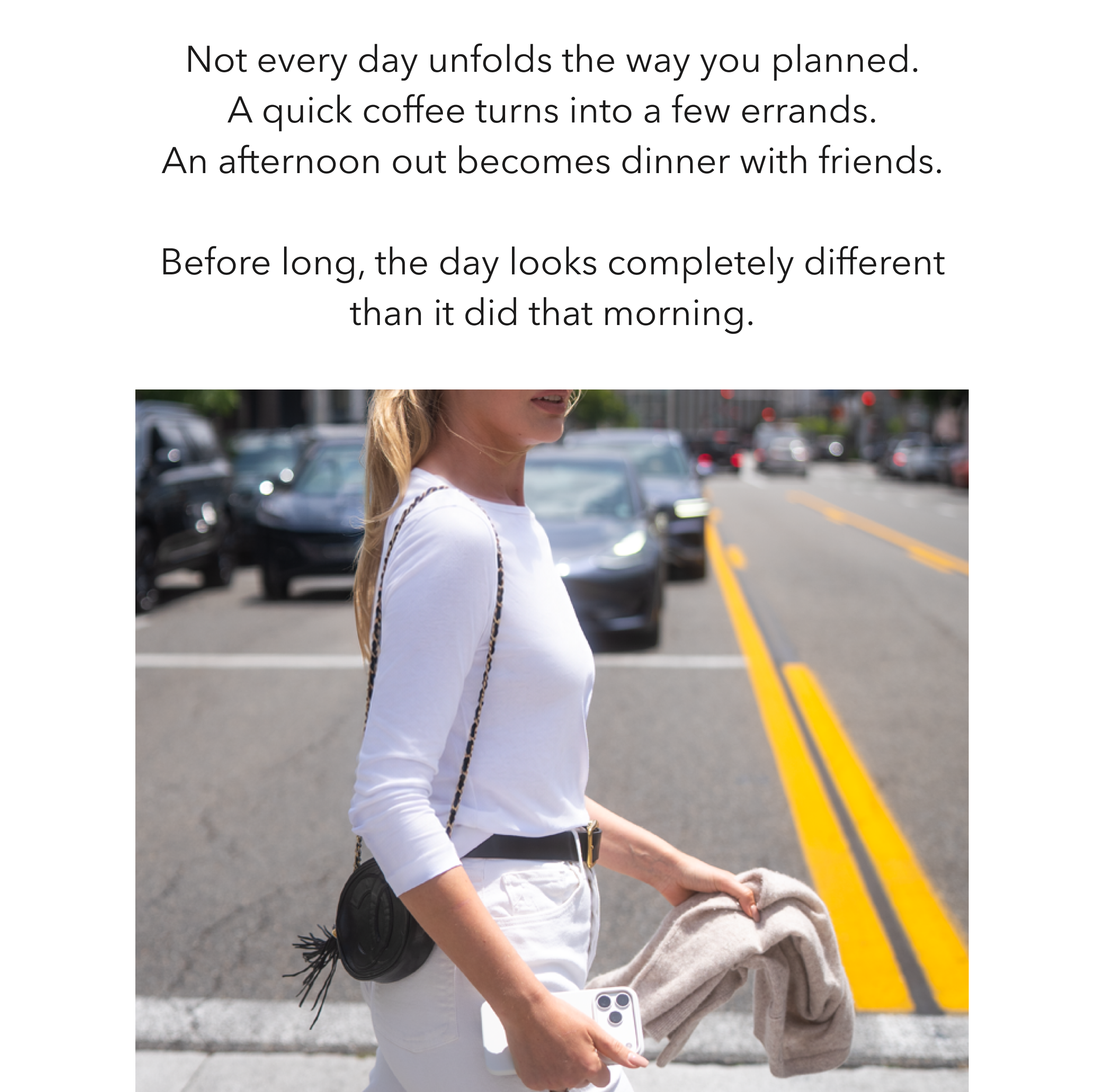 Not every day unfolds the way you planned. A quick coffee turns into a few errands. An afternoon out becomes dinner with friends. Before long, the day looks completely different than it did that morning.