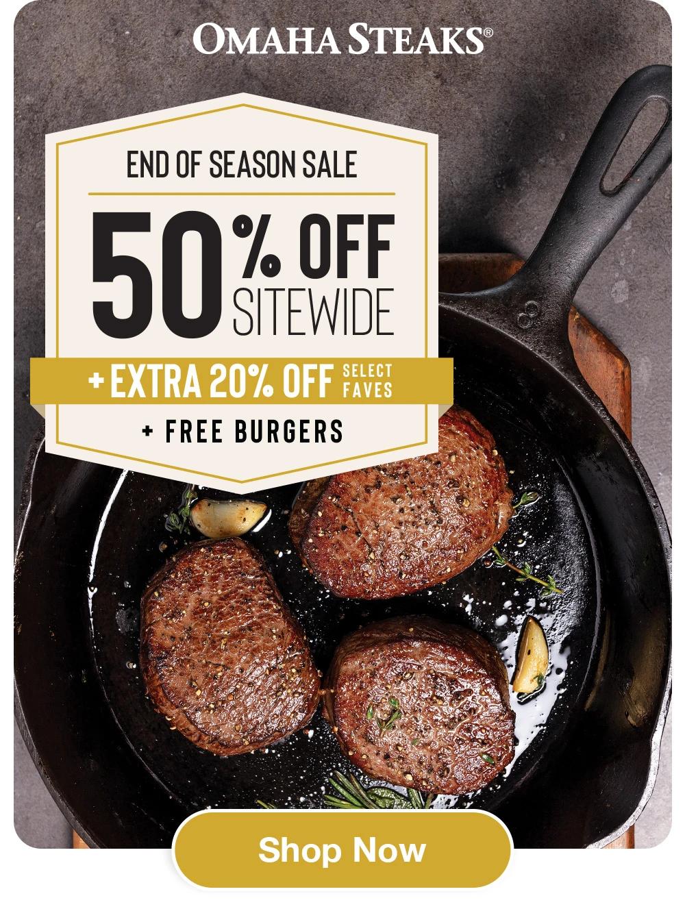 Free Shipping | Shop >
OMAHA STEAKS®
sizzle All the Way
50 % off 
SITEWIDE
- plus an -
EXTRA 20% OFF
SELECT FAVES and
4 FREE BURGERS
Shop Now
