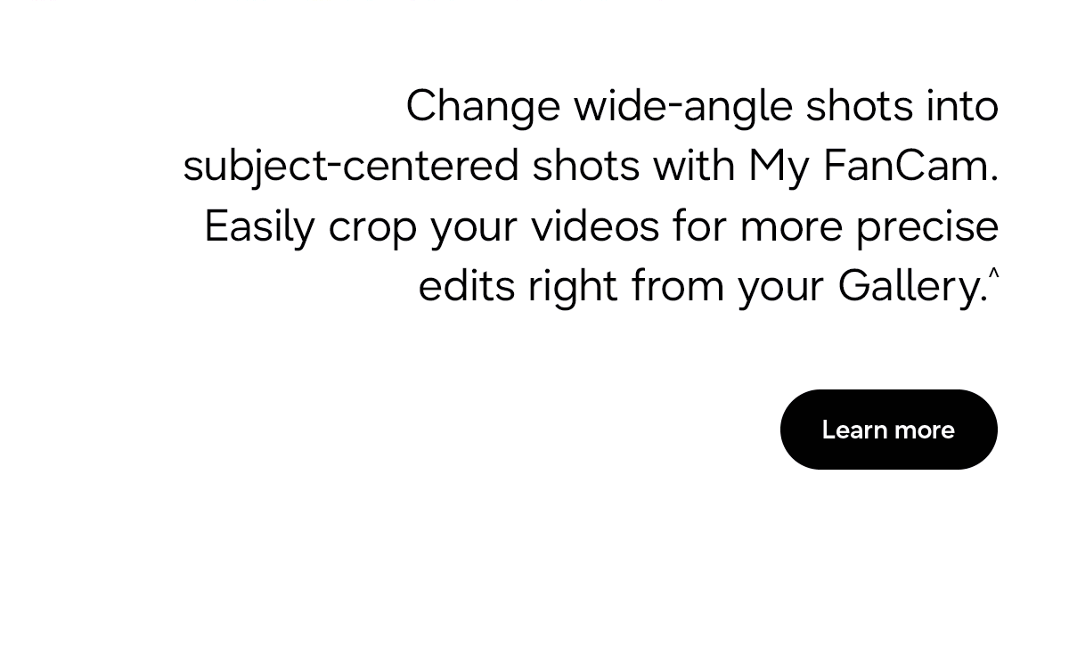 Change wide-angle shots into subject-centered shots with My FanCam.Easily crop your videos for more precise edits right from your Gallery.^ - Learn more