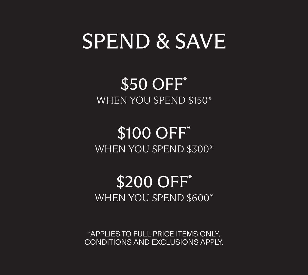 SPEND & SAVE | $50 OFF* WHEN YOU SPEND $150* | $100 OFF* WHEN YOU SPEND $300* | $200 OFF* WHEN YOU SPEND $600* | *APPLIES TO FULL PRICE ITEMS ONLY. | CONDITIONS AND EXCLUSIONS APPLY.