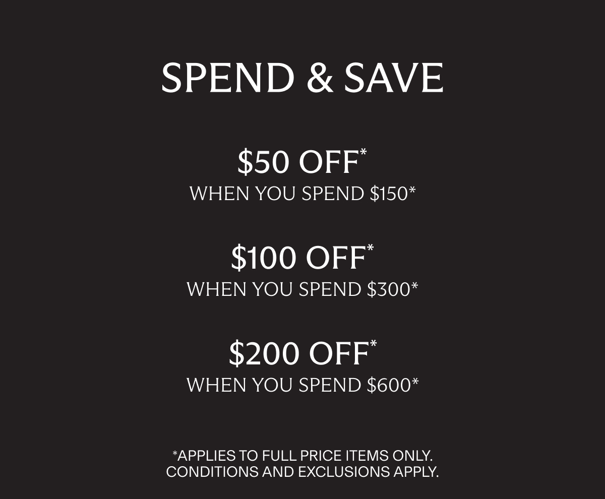 SPEND & SAVE | $50 OFF * when you spend $150* | $100 OFF* when you spend $300* | $200 OFF* when you spend $600* | *Applies to full price items only. Conditions and Exclusions apply.