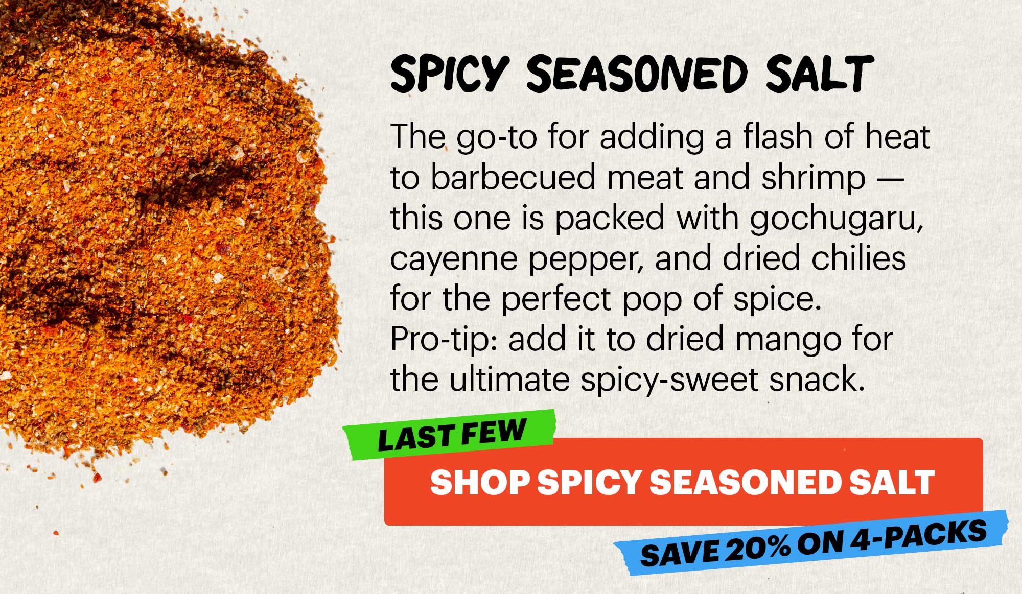 Header: SPICY SEASONED SALT  Sub-header: The go-to for adding a flash of heat to barbecued meat and shrimp — this one is packed with gochugaru, cayenne pepper, and dried chilies for the perfect pop of spice. Pro-tip: add it to dried mango for the ultimate spicy-sweet snack.   CTA: SHOP SPICY SEASONED SALT. LAST FEW. SAVE 20% ON 4-PACKS