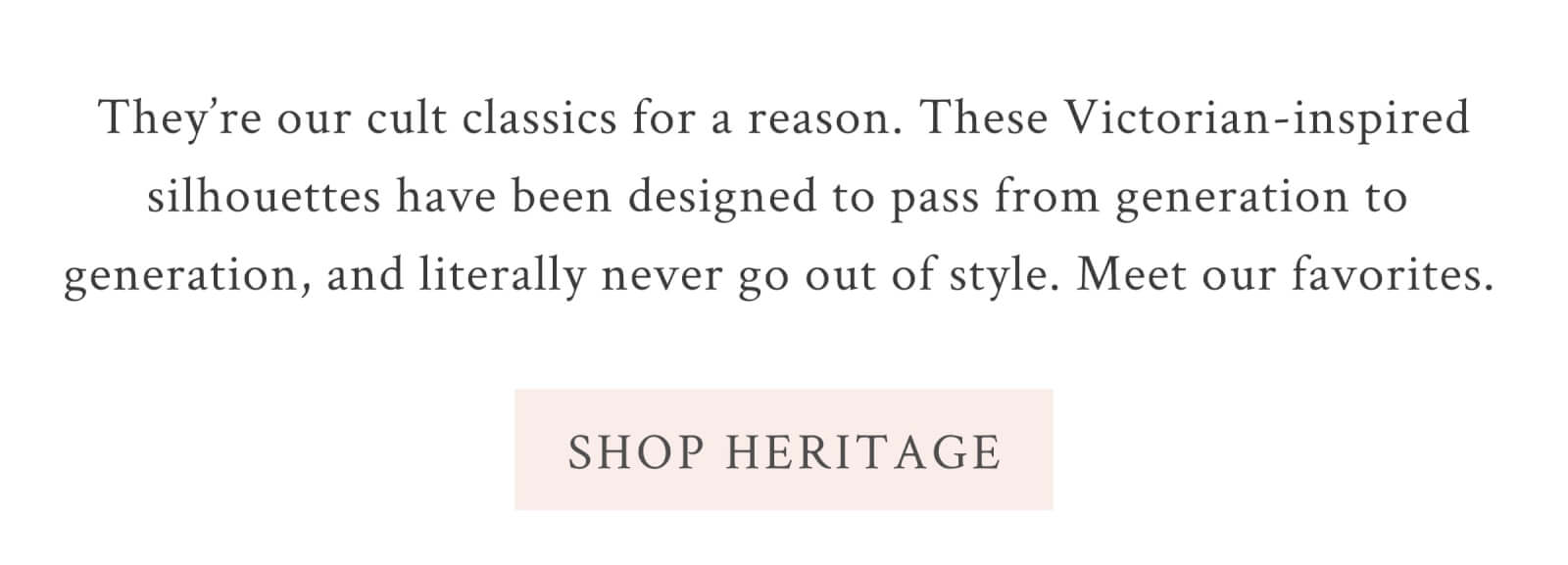 They’re our cult classics for a reason. These Victorian-inspired silhouettes have been designed to pass from generation to generation, and literally never go out of style. Meet our favorites.  <SHOP HERITAGE>