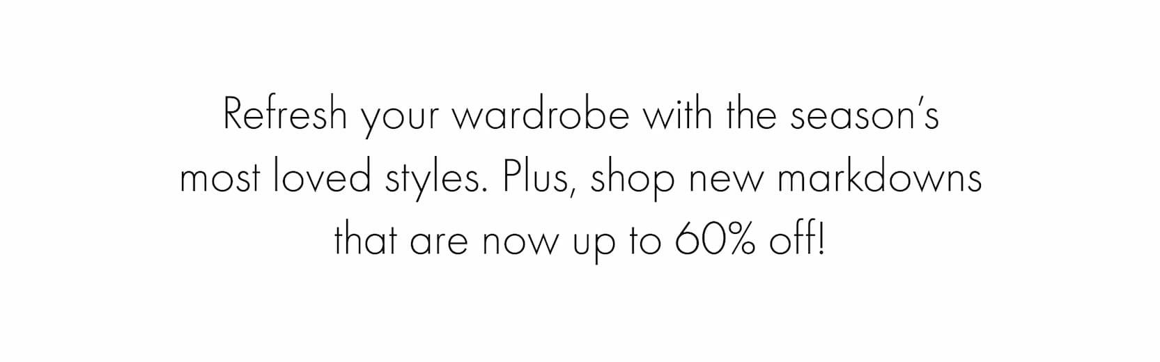 Refresh your wardrobe with the season’s most loved styles. Plus, shop new markdowns that up to 60% off now!