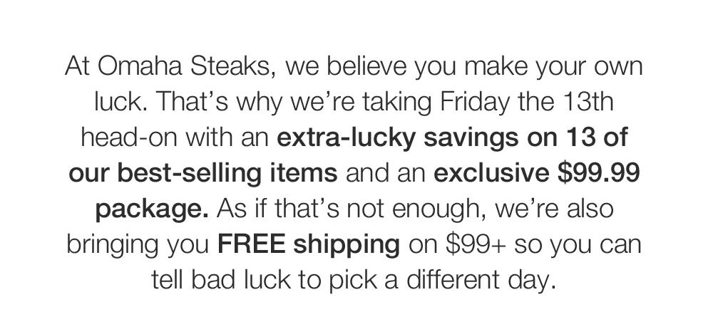 At Omaha Steaks, we believe you make your own luck. That's why we're taking Friday the 13th head-on with an extra-lucky savings on 13 of our best-selling items and an exclusive $99.99 package. As if that's not enough, we're also bringing you FREE ship-ping on $99+ so you can tell bad luck to pick a different day.