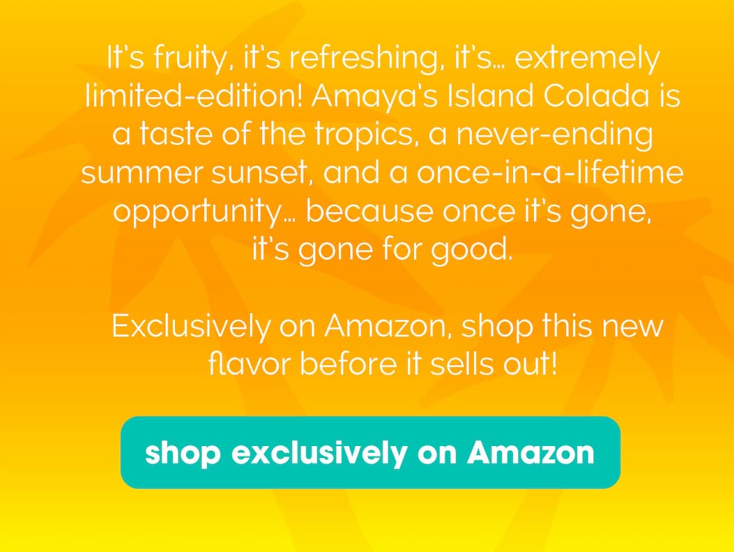 From the tropics to your fridge, get alllll the island vibes with our new limited-edition flavor, Amaya’s Island Colada! With notes of creamy coconut and sweet pineapple, who needs a man when you have this can? This flavor knows its worth (plus tax), so stand on business and get your pre-order in before this opportunily ends! 