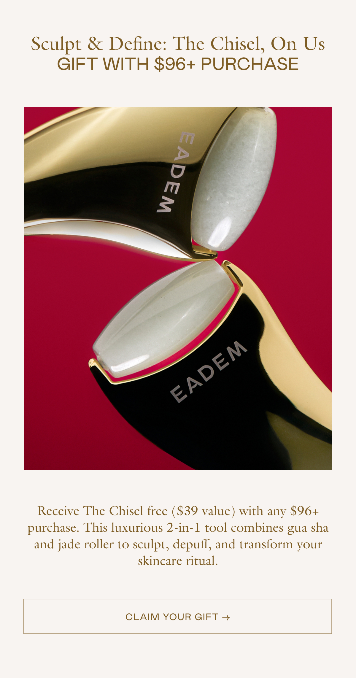 Receive The Chisel free ($39 value) with any $96+ purchase. This luxurious 2-in-1 tool combines gua sha and jade roller to sculpt, depuff, and transform your skincare ritual.