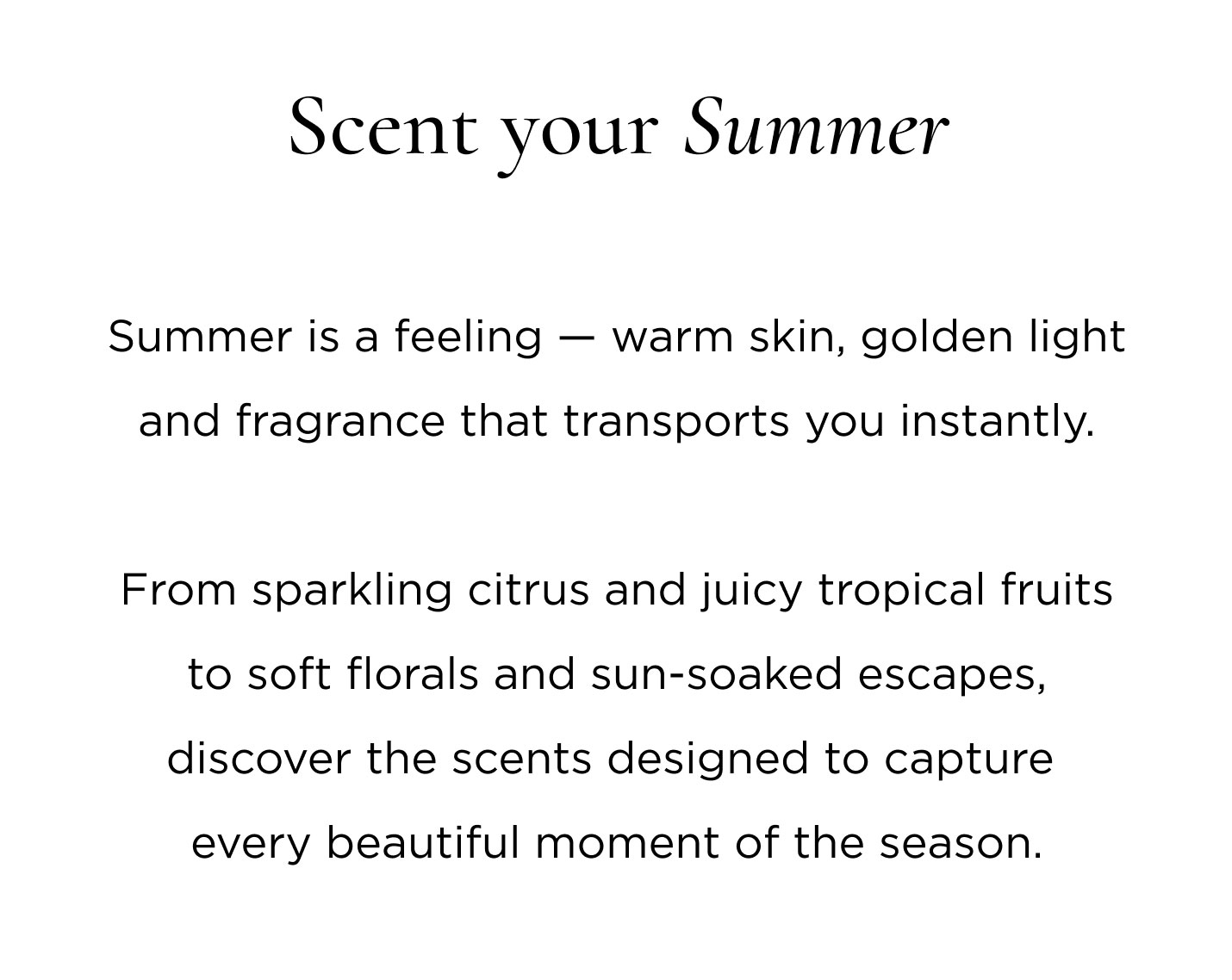 Summer is a feeling — warm skin, golden light and fragrance that transports you instantly. From sparkling citrus and juicy tropical fruits to soft florals and sun-soaked escapes, discover the scents designed to capture every beautiful moment of the season.